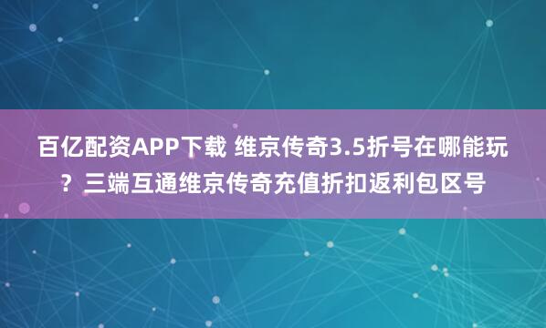 百亿配资APP下载 维京传奇3.5折号在哪能玩？三端互通维京传奇充值折扣返利包区号