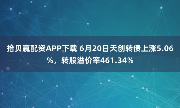 拾贝赢配资APP下载 6月20日天创转债上涨5.06%，转股溢价率461.34%