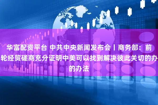 华富配资平台 中共中央新闻发布会丨商务部：前四轮经贸磋商充分证明中美可以找到解决彼此关切的办法