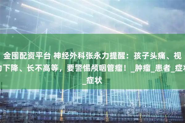 金囤配资平台 神经外科张永力提醒：孩子头痛、视力下降、长不高等，要警惕颅咽管瘤！_肿瘤_患者_症状