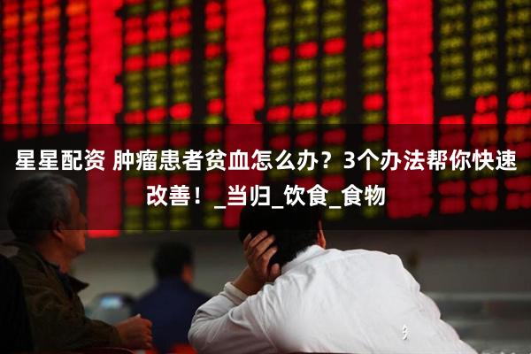 星星配资 肿瘤患者贫血怎么办？3个办法帮你快速改善！_当归_饮食_食物