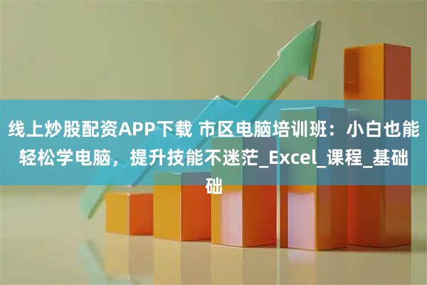 线上炒股配资APP下载 市区电脑培训班：小白也能轻松学电脑，提升技能不迷茫_Excel_课程_基础