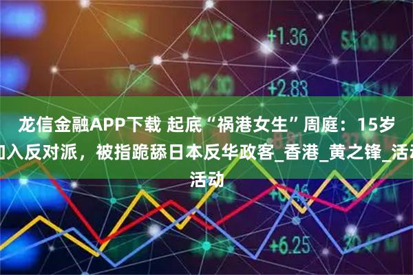 龙信金融APP下载 起底“祸港女生”周庭：15岁加入反对派，被指跪舔日本反华政客_香港_黄之锋_活动