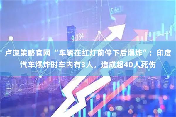 卢深策略官网 “车辆在红灯前停下后爆炸”：印度汽车爆炸时车内有3人，造成超40人死伤