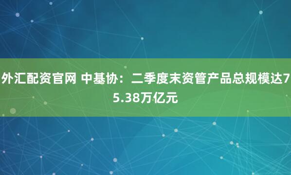 外汇配资官网 中基协：二季度末资管产品总规模达75.38万亿元