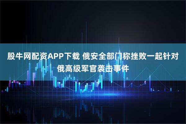 股牛网配资APP下载 俄安全部门称挫败一起针对俄高级军官袭击事件