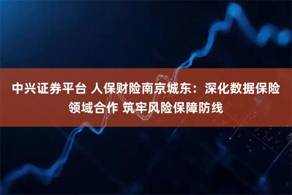 中兴证券平台 人保财险南京城东：深化数据保险领域合作 筑牢风险保障防线
