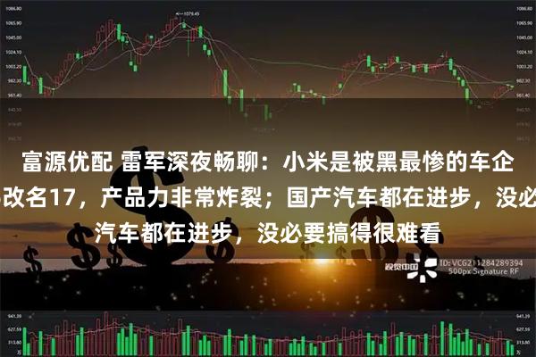 富源优配 雷军深夜畅聊：小米是被黑最惨的车企之一；小米16改名17，产品力非常炸裂；国产汽车都在进步，没必要搞得很难看