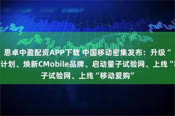 恩卓中盈配资APP下载 中国移动密集发布：升级“AI+”行动计划、焕新CMobile品牌、启动量子试验网、上线“移动爱购”