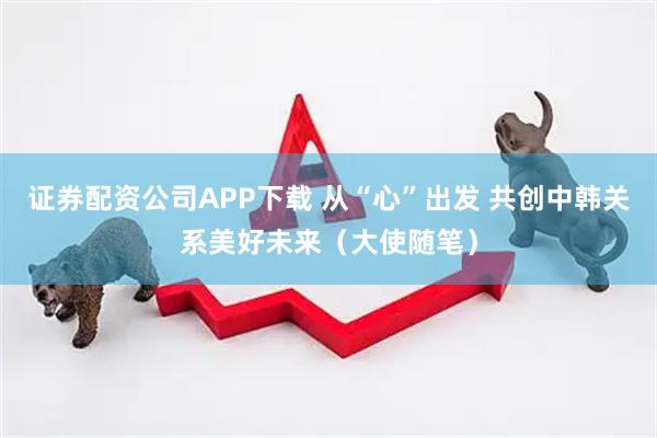 证券配资公司APP下载 从“心”出发 共创中韩关系美好未来（大使随笔）