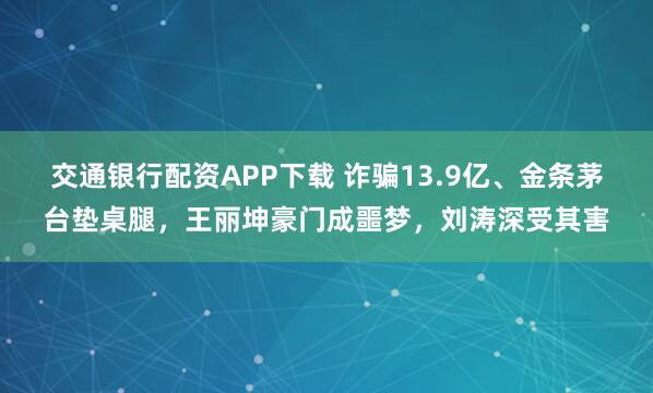 交通银行配资APP下载 诈骗13.9亿、金条茅台垫桌腿，王丽坤豪门成噩梦，刘涛深受其害