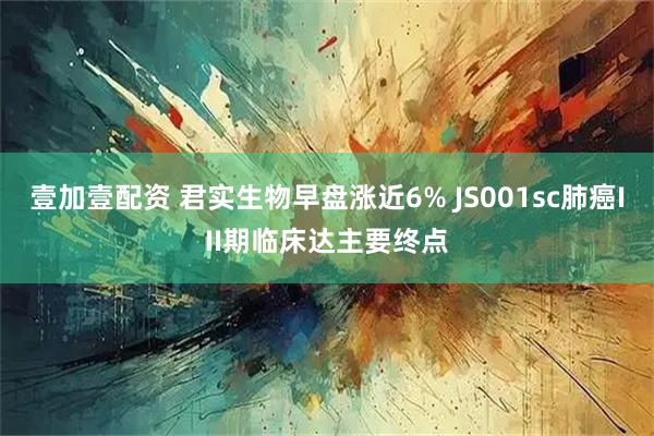 壹加壹配资 君实生物早盘涨近6% JS001sc肺癌III期临床达主要终点