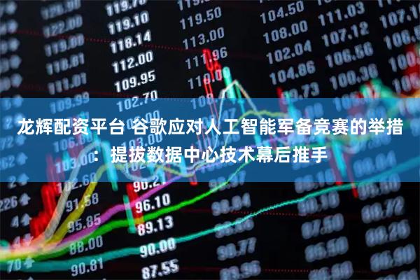 龙辉配资平台 谷歌应对人工智能军备竞赛的举措：提拔数据中心技术幕后推手