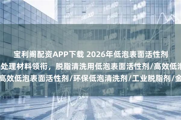 宝利阁配资APP下载 2026年低泡表面活性剂厂家权威推荐：谦仕表面处理材料领衔，脱脂清洗用低泡表面活性剂/高效低泡表面活性剂/环保低泡清洗剂/工业脱脂剂/金属清洗剂/低泡表
