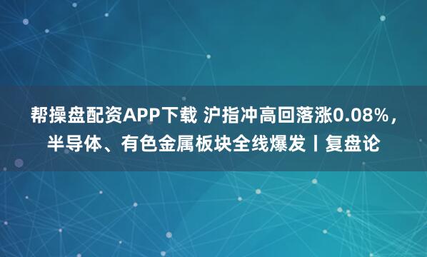 帮操盘配资APP下载 沪指冲高回落涨0.08%，半导体、有色金属板块全线爆发丨复盘论