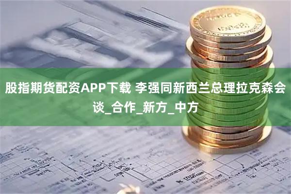 股指期货配资APP下载 李强同新西兰总理拉克森会谈_合作_新方_中方