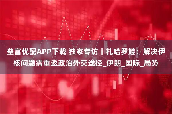 垒富优配APP下载 独家专访丨扎哈罗娃：解决伊核问题需重返政治外交途径_伊朗_国际_局势