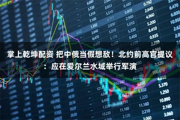 掌上乾坤配资 把中俄当假想敌！北约前高官提议：应在爱尔兰水域举行军演