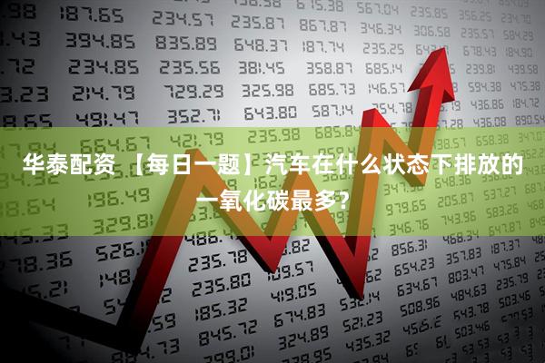 华泰配资 【每日一题】汽车在什么状态下排放的一氧化碳最多？