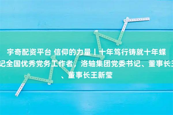宇奇配资平台 信仰的力量丨十年笃行铸就十年蝶变——记全国优秀党务工作者，洛轴集团党委书记、董事长王新莹