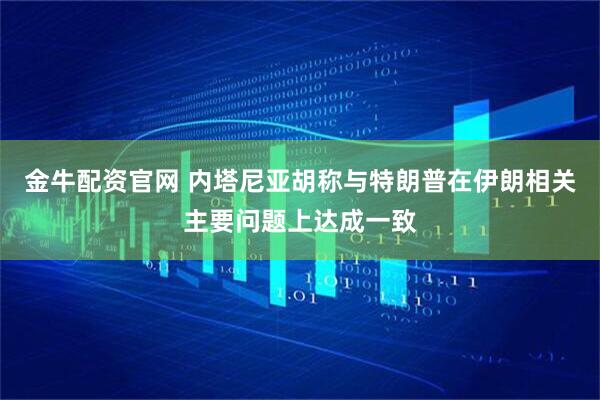 金牛配资官网 内塔尼亚胡称与特朗普在伊朗相关主要问题上达成一致