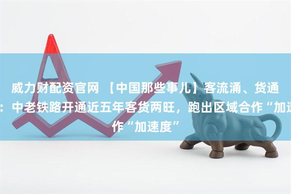 威力财配资官网 【中国那些事儿】客流涌、货通八方：中老铁路开通近五年客货两旺，跑出区域合作“加速度”
